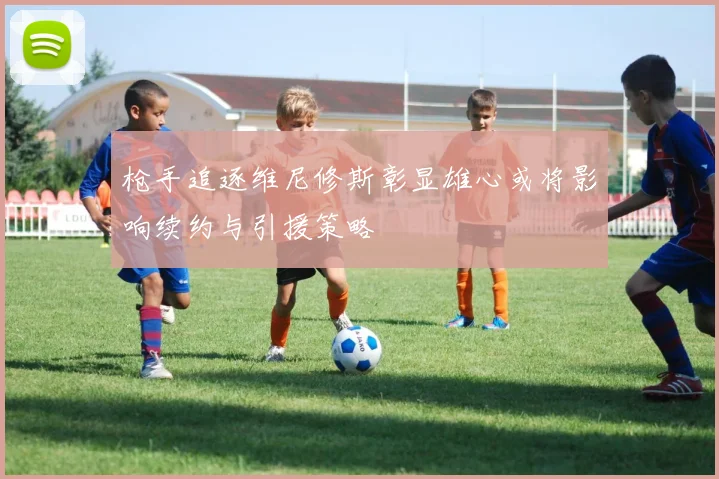 枪手追逐维尼修斯彰显雄心或将影响续约与引援策略