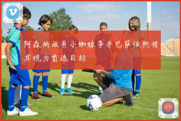 阿森纳放弃小蜘蛛争夺巴萨依然将其视为首选目标